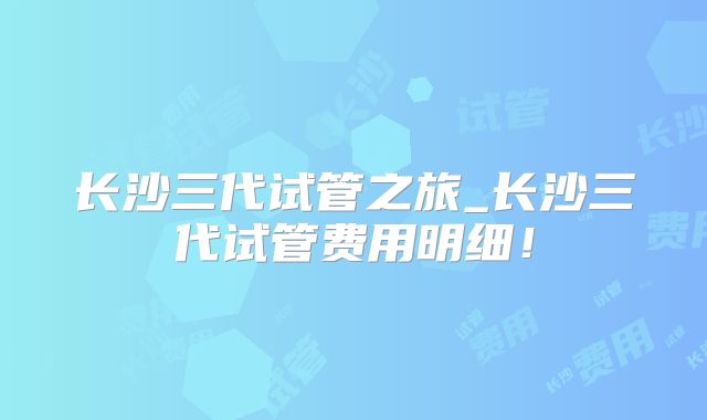 长沙三代试管之旅_长沙三代试管费用明细!