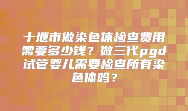十堰市做染色体检查费用需要多少钱？做三代pgd试管婴儿需要检查所有染色体吗？