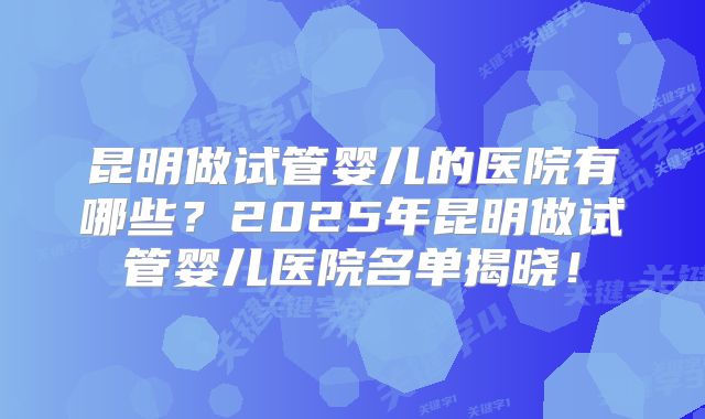 昆明做试管婴儿的医院有哪些？2025年昆明做试管婴儿医院名单揭晓！