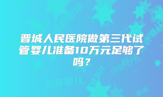 晋城人民医院做第三代试管婴儿准备10万元足够了吗？