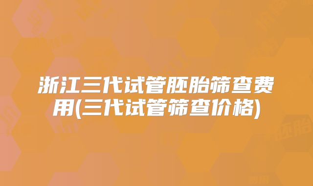 浙江三代试管胚胎筛查费用(三代试管筛查价格)