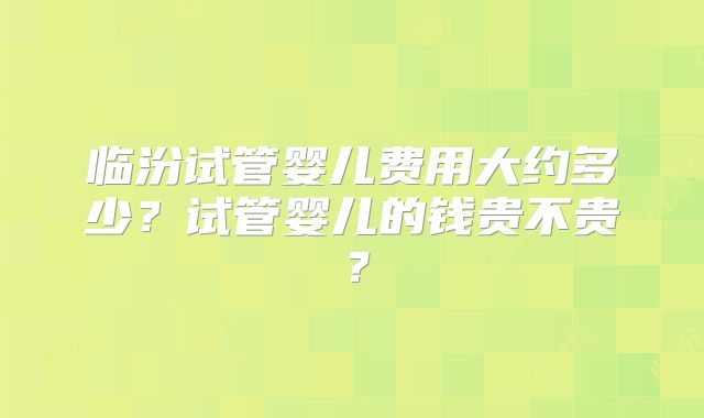临汾试管婴儿费用大约多少？试管婴儿的钱贵不贵？
