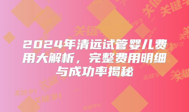 2024年清远试管婴儿费用大解析，完整费用明细与成功率揭秘