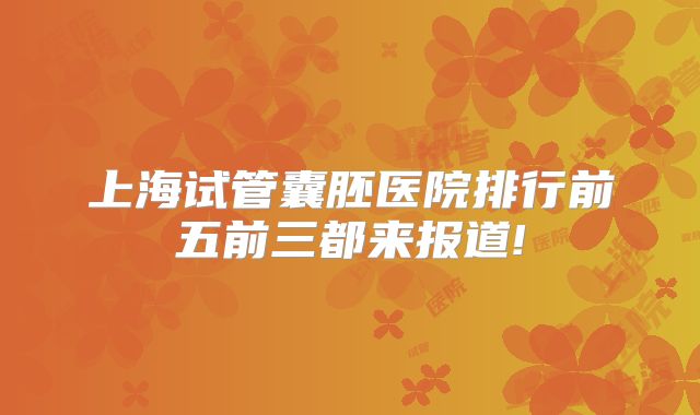 上海试管囊胚医院排行前五前三都来报道!