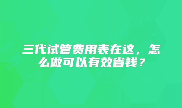 三代试管费用表在这，怎么做可以有效省钱？