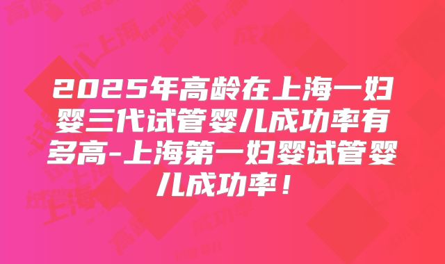 2025年高龄在上海一妇婴三代试管婴儿成功率有多高-上海第一妇婴试管婴儿成功率！