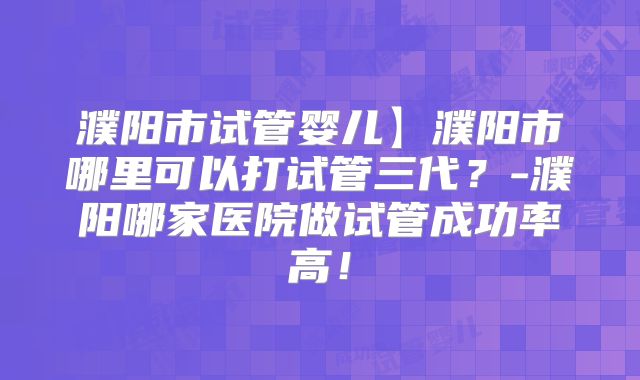 濮阳市试管婴儿】濮阳市哪里可以打试管三代？-濮阳哪家医院做试管成功率高！