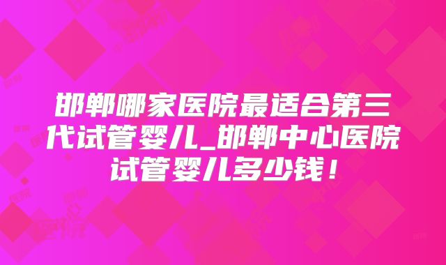 邯郸哪家医院最适合第三代试管婴儿_邯郸中心医院试管婴儿多少钱!