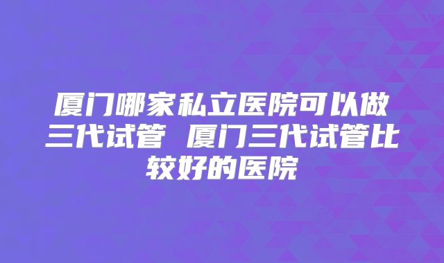 厦门哪家私立医院可以做三代试管 厦门三代试管比较好的医院
