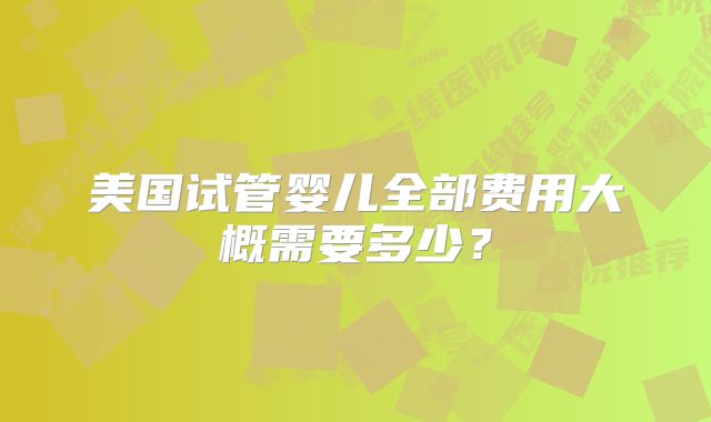 美国试管婴儿全部费用大概需要多少?
