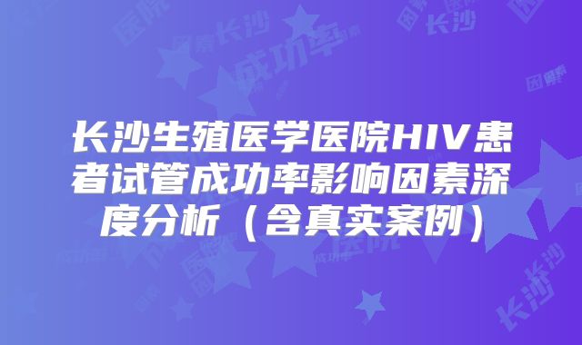 长沙生殖医学医院HIV患者试管成功率影响因素深度分析（含真实案例）