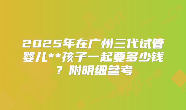 2025年在广州三代试管婴儿**孩子一起要多少钱？附明细参考