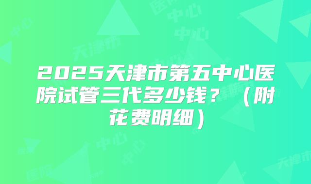 2025天津市第五中心医院试管三代多少钱？（附花费明细）