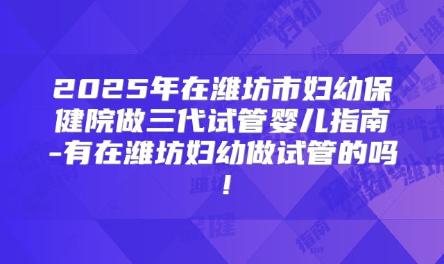 2025年在潍坊市妇幼保健院做三代试管婴儿指南-有在潍坊妇幼做试管的吗！