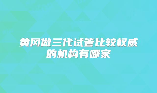 黄冈做三代试管比较权威的机构有哪家
