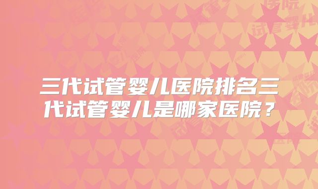 三代试管婴儿医院排名三代试管婴儿是哪家医院?