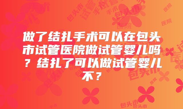 做了结扎手术可以在包头市试管医院做试管婴儿吗?结扎了可以做试管婴儿不?