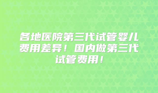 各地医院第三代试管婴儿费用差异！国内做第三代试管费用！