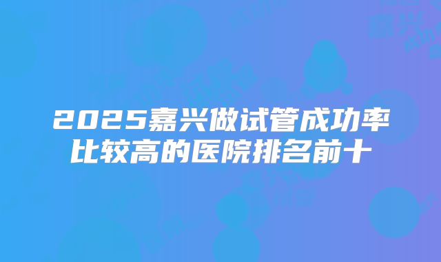 2025嘉兴做试管成功率比较高的医院排名前十