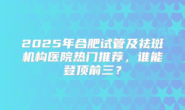 2025年合肥试管及祛斑机构医院热门推荐，谁能登顶前三？