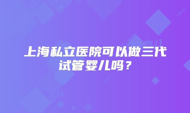 上海私立医院可以做三代试管婴儿吗？