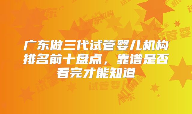 广东做三代试管婴儿机构排名前十盘点，靠谱是否看完才能知道