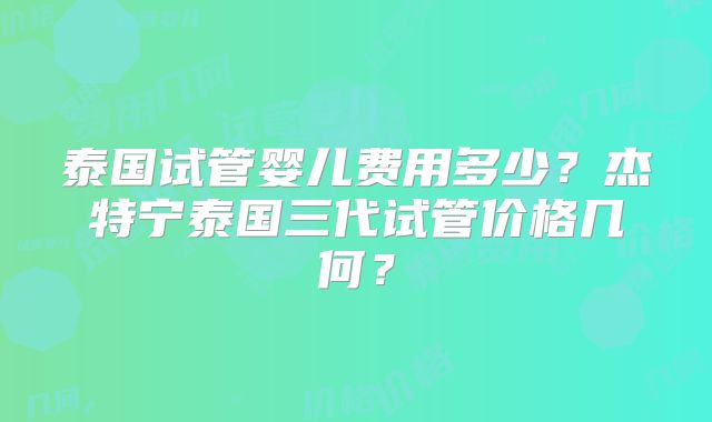 泰国试管婴儿费用多少?杰特宁泰国三代试管价格几何?
