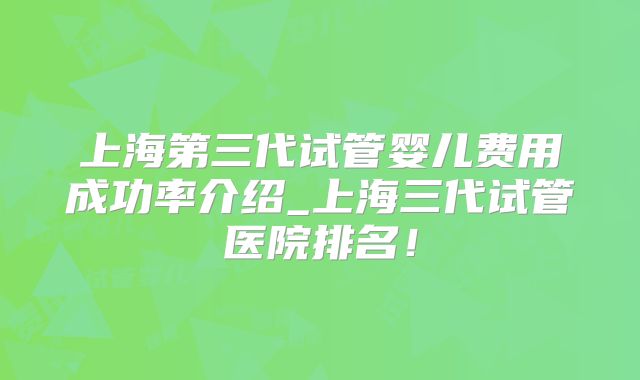 上海第三代试管婴儿费用成功率介绍_上海三代试管医院排名!