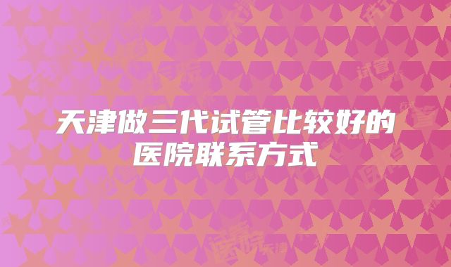 天津做三代试管比较好的医院联系方式