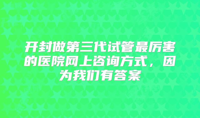 开封做第三代试管最厉害的医院网上咨询方式，因为我们有答案