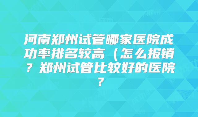 河南郑州试管哪家医院成功率排名较高（怎么报销？郑州试管比较好的医院？