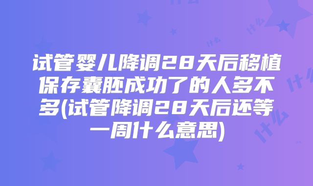 试管婴儿降调28天后移植保存囊胚成功了的人多不多(试管降调28天后还等一周什么意思)