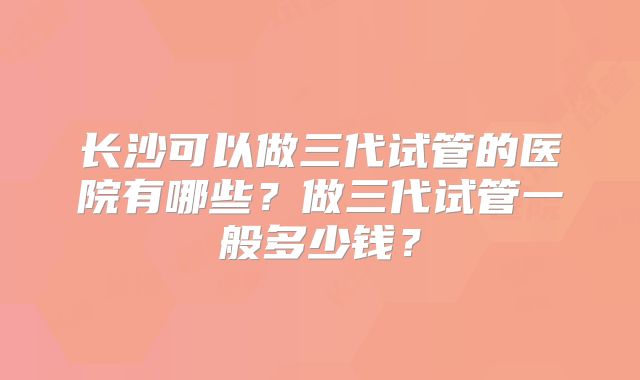 长沙可以做三代试管的医院有哪些？做三代试管一般多少钱？