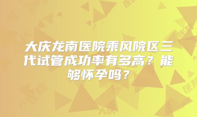 大庆龙南医院乘风院区三代试管成功率有多高?能够怀孕吗?