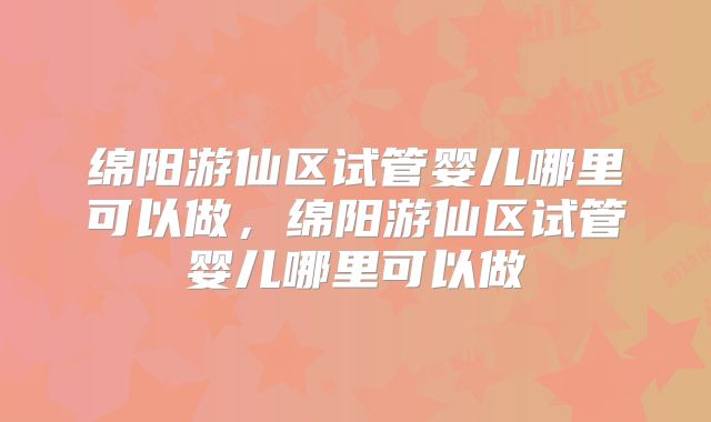 绵阳游仙区试管婴儿哪里可以做，绵阳游仙区试管婴儿哪里可以做