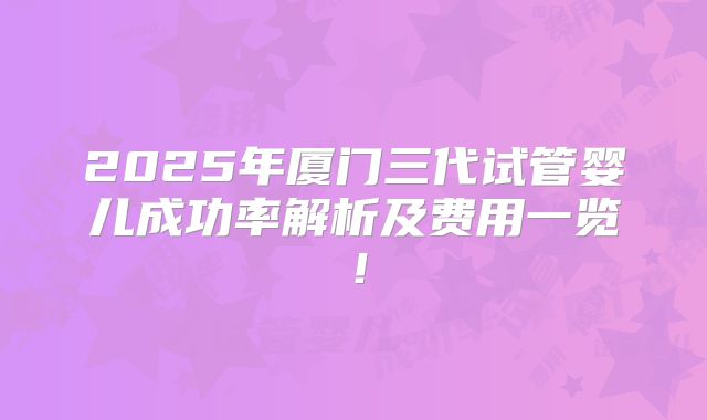 2025年厦门三代试管婴儿成功率解析及费用一览！