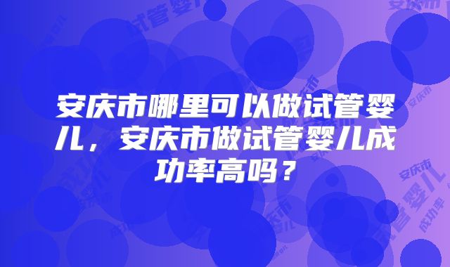 安庆市哪里可以做试管婴儿，安庆市做试管婴儿成功率高吗？