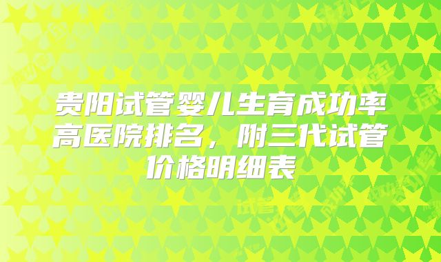 贵阳试管婴儿生育成功率高医院排名，附三代试管价格明细表