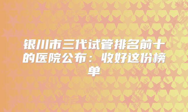 银川市三代试管排名前十的医院公布：收好这份榜单