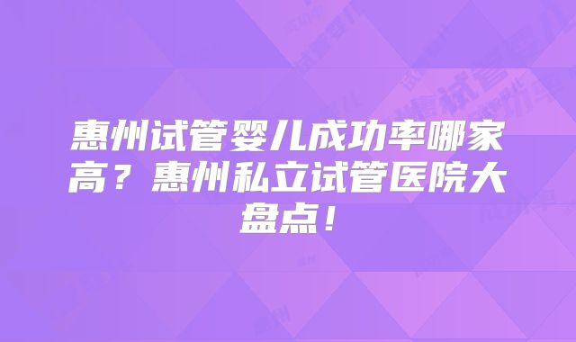 惠州试管婴儿成功率哪家高？惠州私立试管医院大盘点！