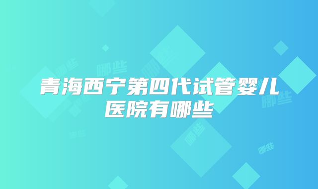 青海西宁第四代试管婴儿医院有哪些