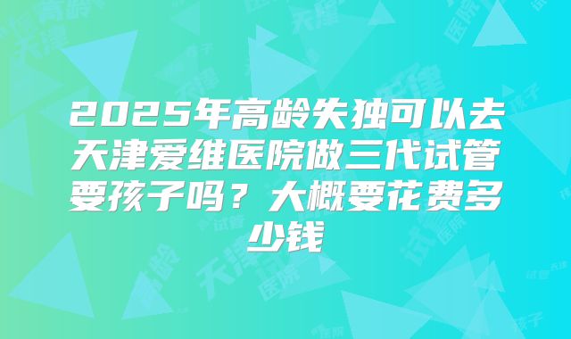 2025年高龄失独可以去天津爱维医院做三代试管要孩子吗？大概要花费多少钱