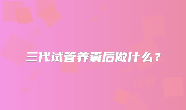 三代试管养囊后做什么？