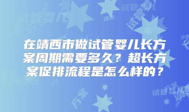 在靖西市做试管婴儿长方案周期需要多久？超长方案促排流程是怎么样的？