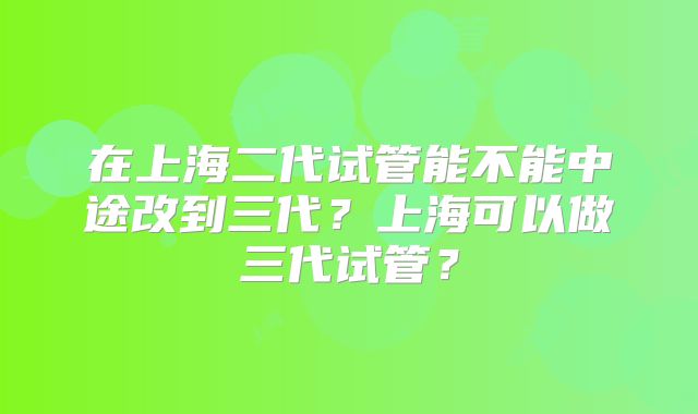 在上海二代试管能不能中途改到三代?上海可以做三代试管?
