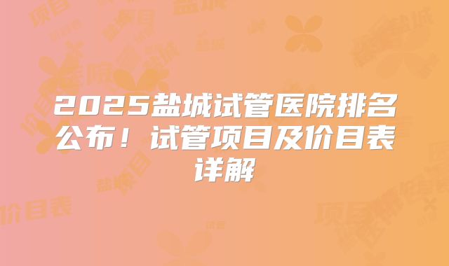 2025盐城试管医院排名公布！试管项目及价目表详解