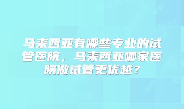 马来西亚有哪些专业的试管医院,马来西亚哪家医院做试管更优越?