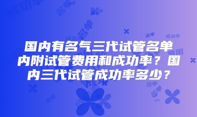 国内有名气三代试管名单内附试管费用和成功率？国内三代试管成功率多少？