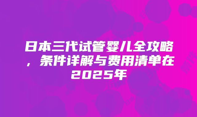 日本三代试管婴儿全攻略，条件详解与费用清单在2025年