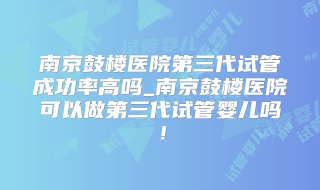 南京鼓楼医院第三代试管成功率高吗_南京鼓楼医院可以做第三代试管婴儿吗！